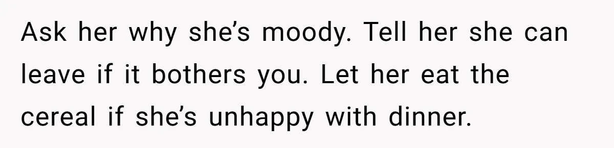 Ask her why she’s moody. Tell her she can leave if it bothers you. Let her eat the cereal if she’s unhappy with dinner.