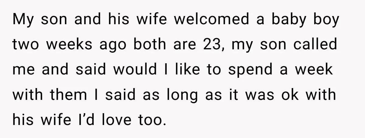 My son and his wife welcomed a baby boy two weeks ago both are 23, my son called me and said would I like to spend a week with them...