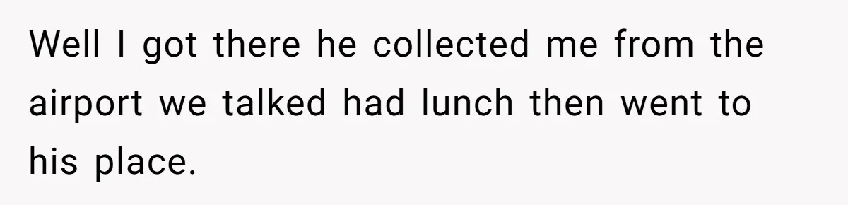 Well I got there he collected me from the airport we talked had lunch then went to his place.