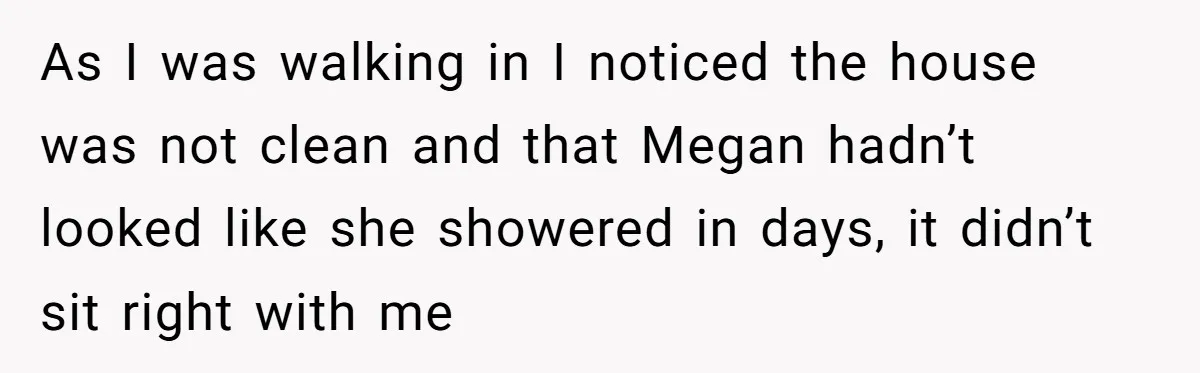 As I was walking in I noticed the house was not clean and that Megan hadn’t looked like she showered in days, it didn’t sit right with me