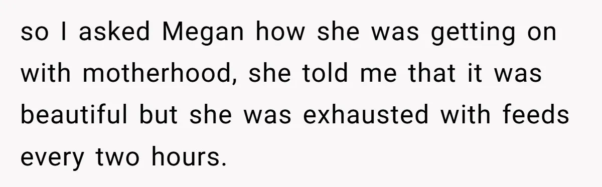 so I asked Megan how she was getting on with motherhood, she told me that it was beautiful but she was exhausted with feeds every two hours.