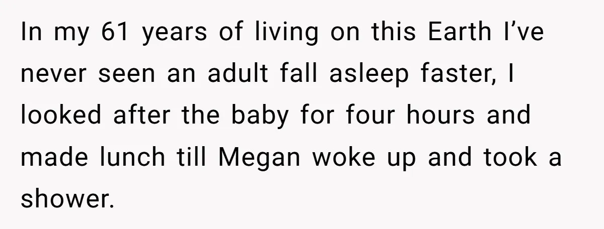 In my 61 years of living on this Earth I’ve never seen an adult fall asleep faster, I looked after the baby for four hours and made lunch till Megan...