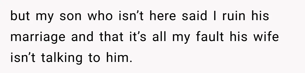but my son who isn’t here said I ruin his marriage and that it’s all my fault his wife isn’t talking to him.