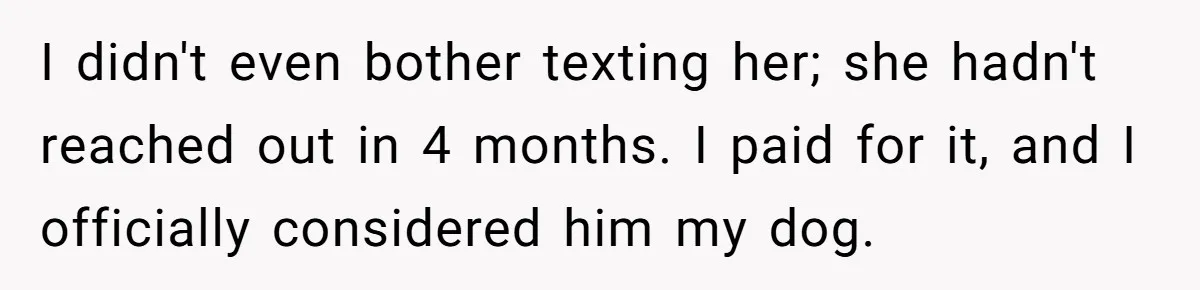 I didn't even bother texting her; she hadn't reached out in 4 months. I paid for it, and I officially considered him my dog.