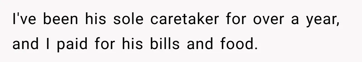 I've been his sole caretaker for over a year, and I paid for his bills and food.