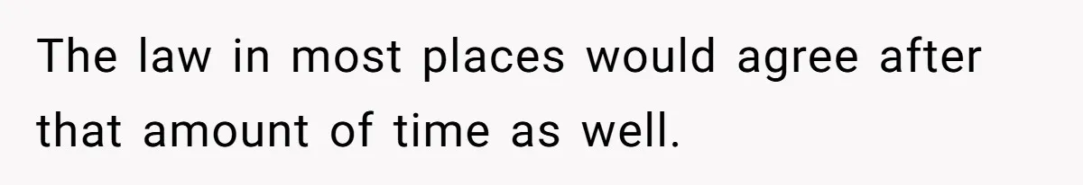 The law in most places would agree after that amount of time as well.