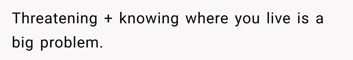 Threatening + knowing where you live is a big problem.