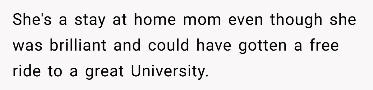 She's a stay at home mom even though she was brilliant and could have gotten a free ride to a great University.