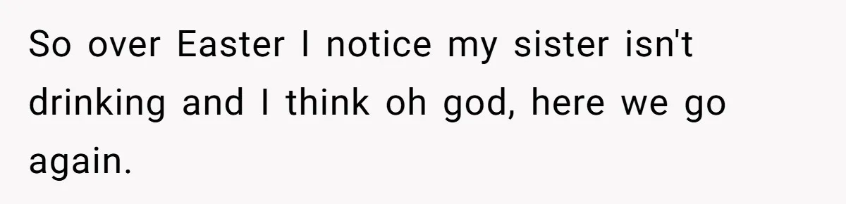 So over Easter I notice my sister isn't drinking and I think oh god, here we go again.