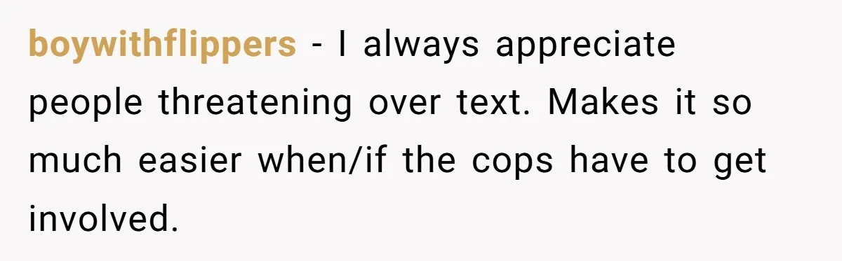 boywithflippers − I always appreciate people threatening over text. Makes it so much easier when/if the cops have to get involved.