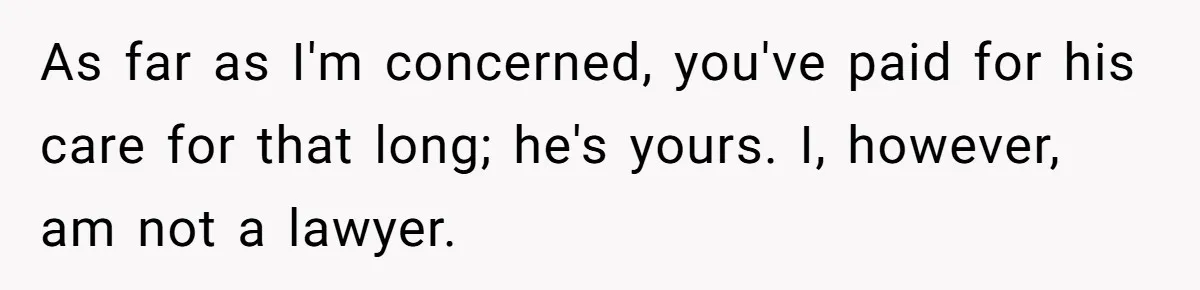 As far as I'm concerned, you've paid for his care for that long; he's yours. I, however, am not a lawyer.