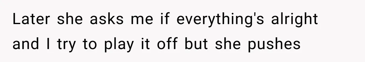 Later she asks me if everything's alright and I try to play it off but she pushes