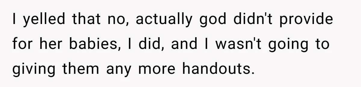 I yelled that no, actually god didn't provide for her babies, I did, and I wasn't going to giving them any more handouts.