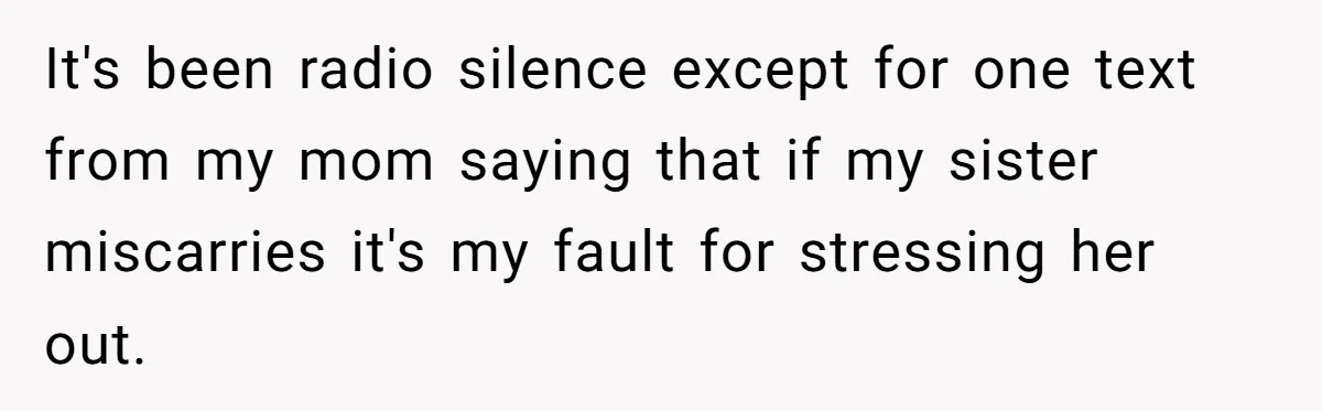 It's been radio silence except for one text from my mom saying that if my sister miscarries it's my fault for stressing her out.