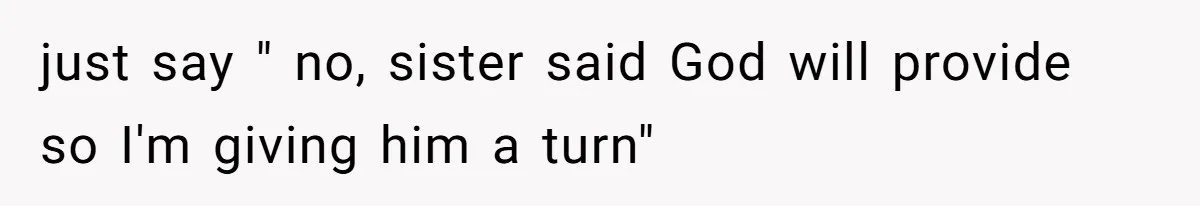 just say " no, sister said God will provide so I'm giving him a turn"