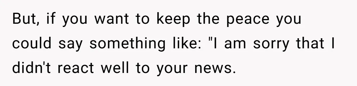 But, if you want to keep the peace you could say something like: "I am sorry that I didn't react well to your news.
