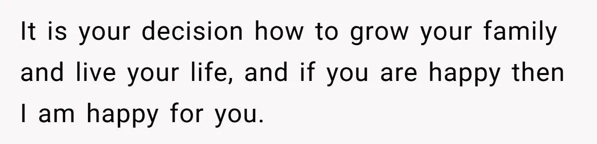 It is your decision how to grow your family and live your life, and if you are happy then I am happy for you.