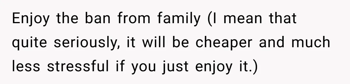 Enjoy the ban from family (I mean that quite seriously, it will be cheaper and much less stressful if you just enjoy it.)