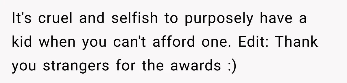 It's cruel and selfish to purposely have a kid when you can't afford one. Edit: Thank you strangers for the awards :)