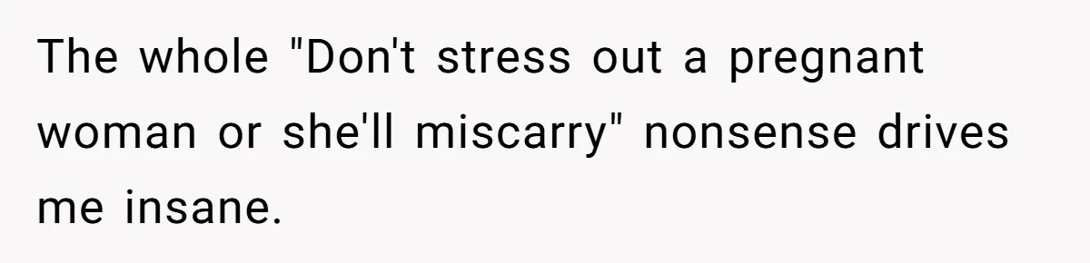 The whole "Don't stress out a pregnant woman or she'll miscarry" nonsense drives me insane.