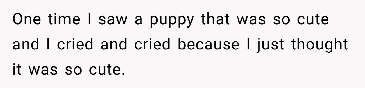 One time I saw a puppy that was so cute and I cried and cried because I just thought it was so cute.