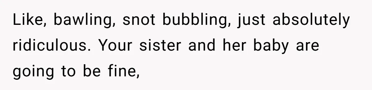Like, bawling, snot bubbling, just absolutely ridiculous. Your sister and her baby are going to be fine,