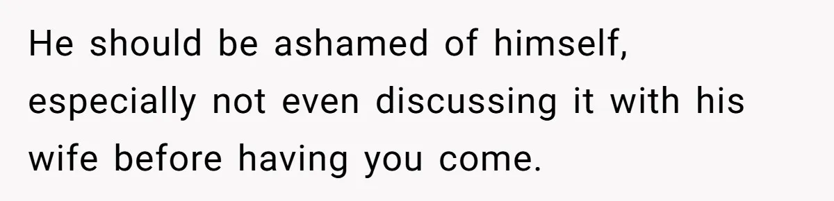 He should be ashamed of himself, especially not even discussing it with his wife before having you come.