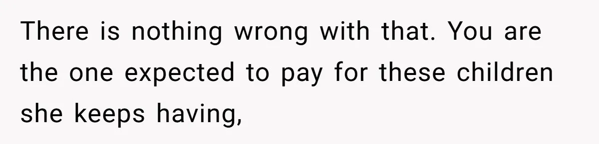 There is nothing wrong with that. You are the one expected to pay for these children she keeps having,