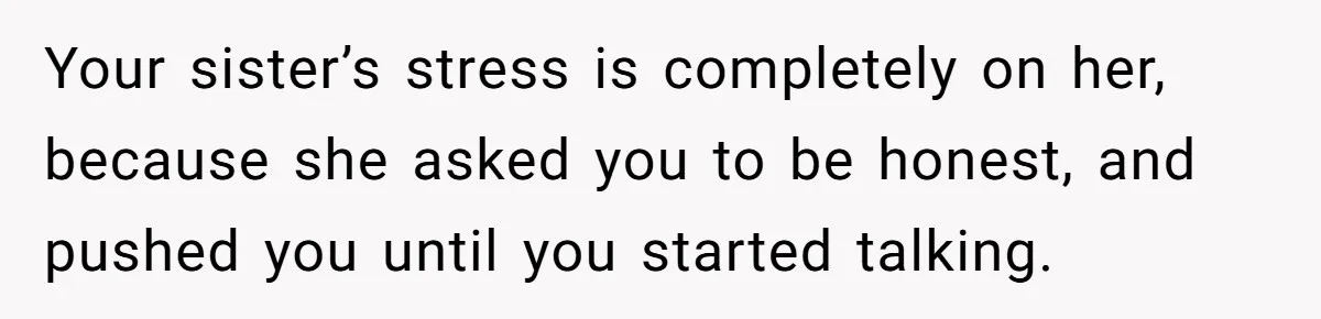 Your sister’s stress is completely on her, because she asked you to be honest, and pushed you until you started talking.