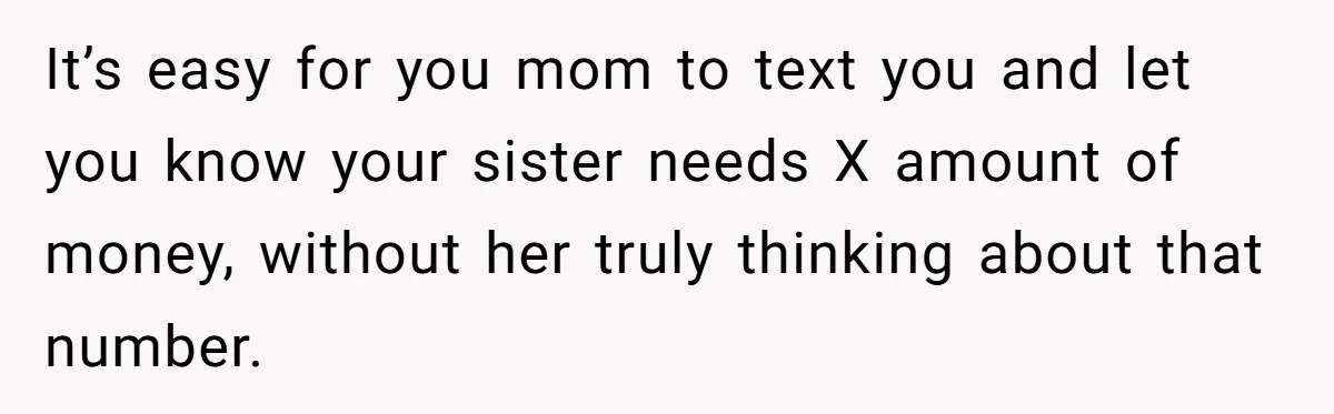 It’s easy for you mom to text you and let you know your sister needs X amount of money, without her truly thinking about that number.