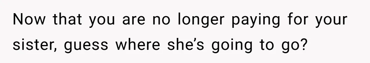 Now that you are no longer paying for your sister, guess where she’s going to go?