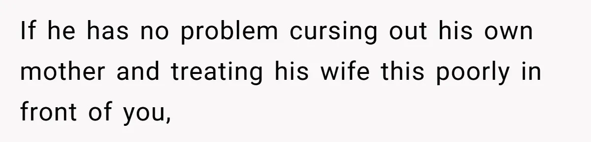 If he has no problem cursing out his own mother and treating his wife this poorly in front of you,