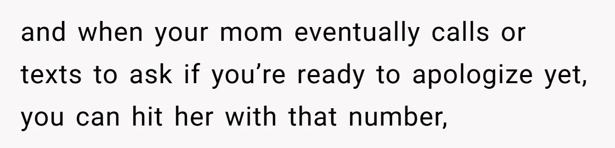 and when your mom eventually calls or texts to ask if you’re ready to apologize yet, you can hit her with that number,