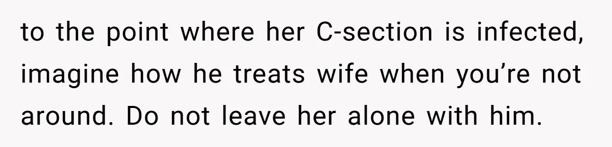 to the point where her C-section is infected, imagine how he treats wife when you’re not around. Do not leave her alone with him.