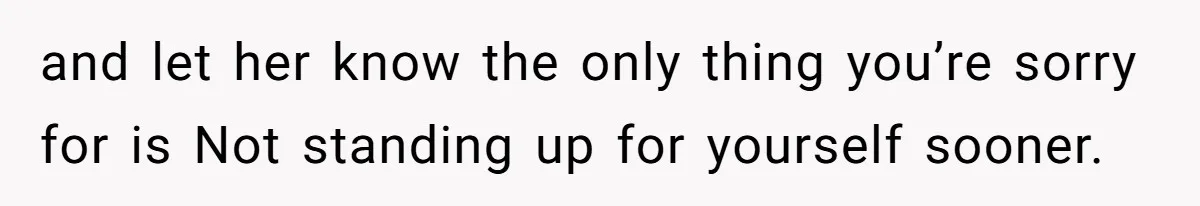 and let her know the only thing you’re sorry for is Not standing up for yourself sooner.