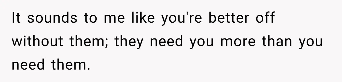 It sounds to me like you're better off without them; they need you more than you need them.