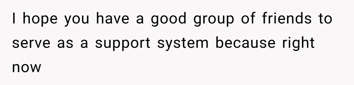 I hope you have a good group of friends to serve as a support system because right now