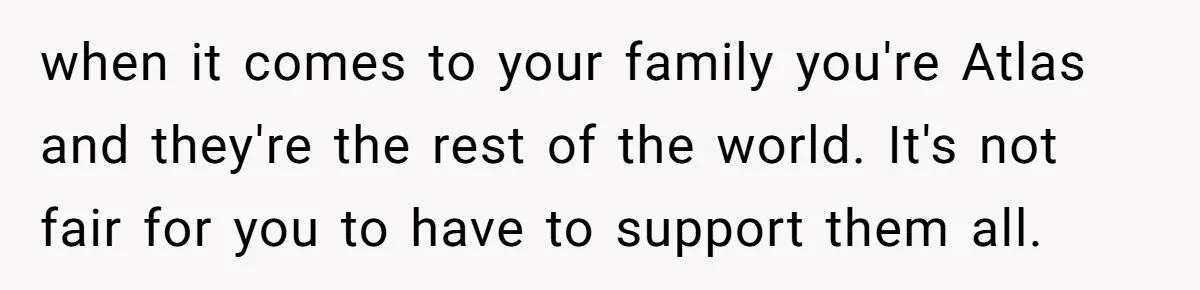 when it comes to your family you're Atlas and they're the rest of the world. It's not fair for you to have to support them all.