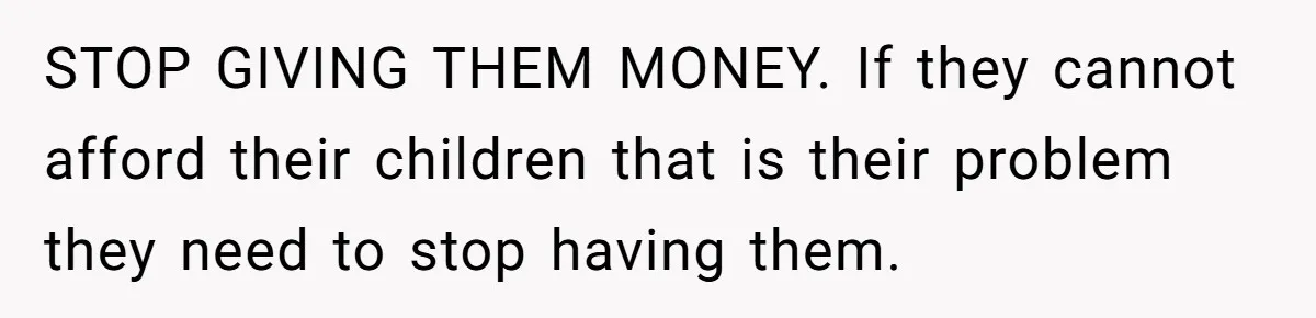 STOP GIVING THEM MONEY. If they cannot afford their children that is their problem they need to stop having them.