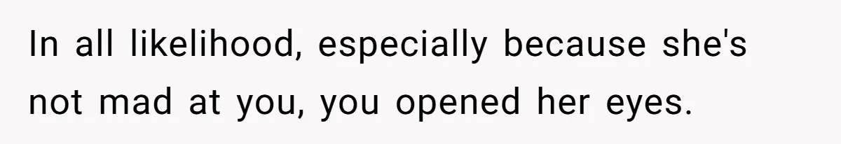 In all likelihood, especially because she's not mad at you, you opened her eyes.