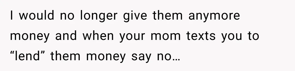 I would no longer give them anymore money and when your mom texts you to “lend” them money say no…