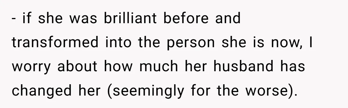 - if she was brilliant before and transformed into the person she is now, I worry about how much her husband has changed her (seemingly for the worse).