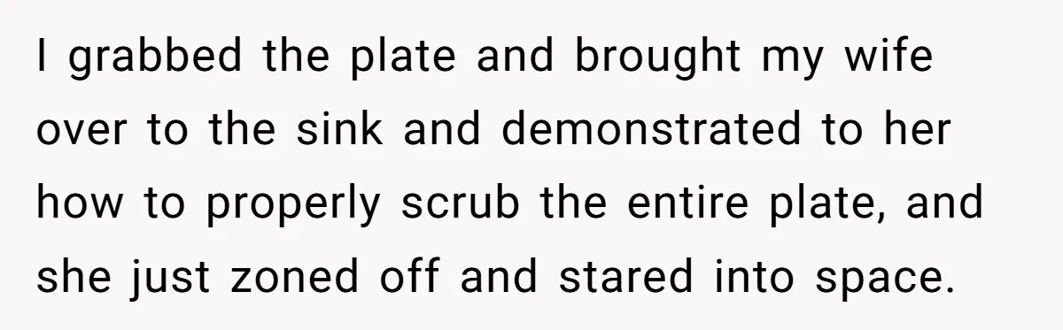 I grabbed the plate and brought my wife over to the sink and demonstrated to her how to properly scrub the entire plate, and she just zoned off and stared...