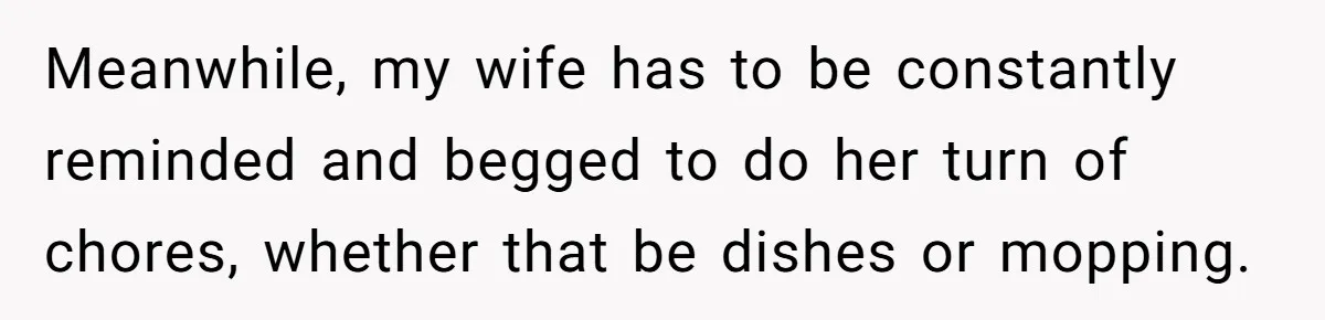 Meanwhile, my wife has to be constantly reminded and begged to do her turn of chores, whether that be dishes or mopping.