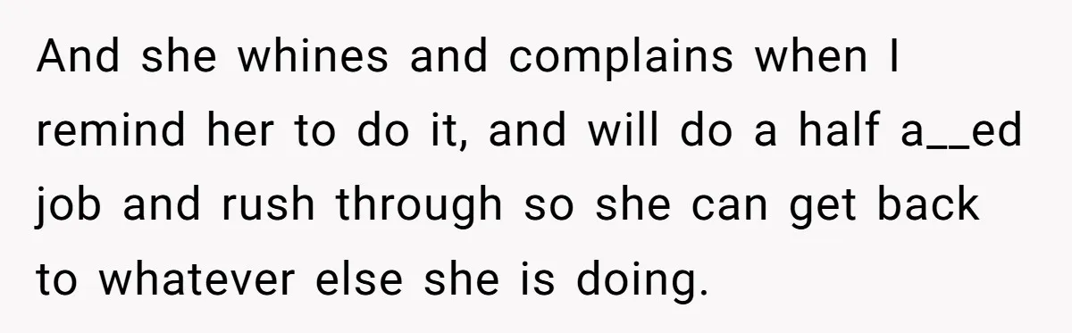 And she whines and complains when I remind her to do it, and will do a half a__ed job and rush through so she can get back to whatever else...