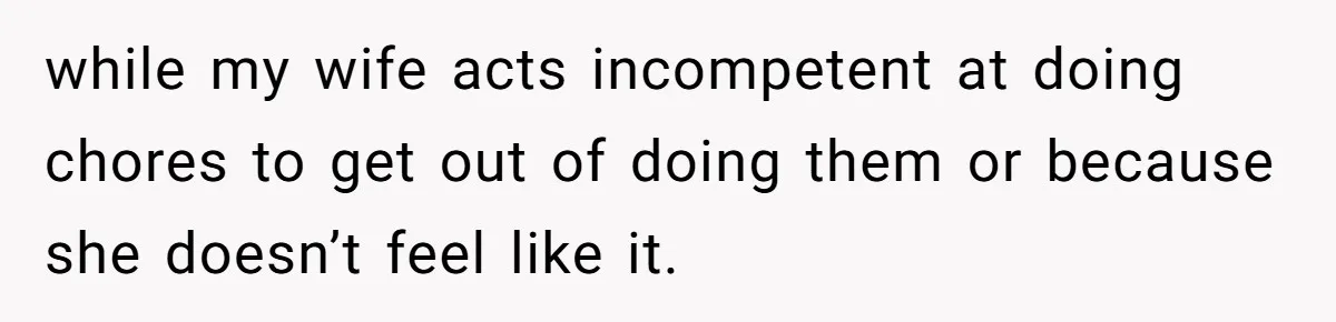while my wife acts incompetent at doing chores to get out of doing them or because she doesn’t feel like it.
