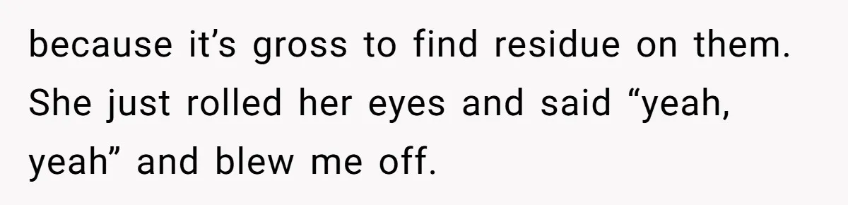 because it’s gross to find residue on them. She just rolled her eyes and said “yeah, yeah” and blew me off.