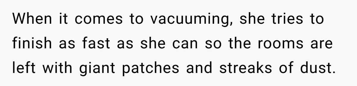 When it comes to vacuuming, she tries to finish as fast as she can so the rooms are left with giant patches and streaks of dust.