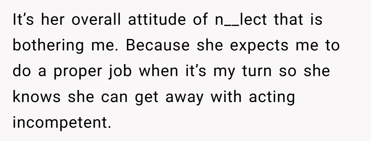 It’s her overall attitude of n__lect that is bothering me. Because she expects me to do a proper job when it’s my turn so she knows she can get away...
