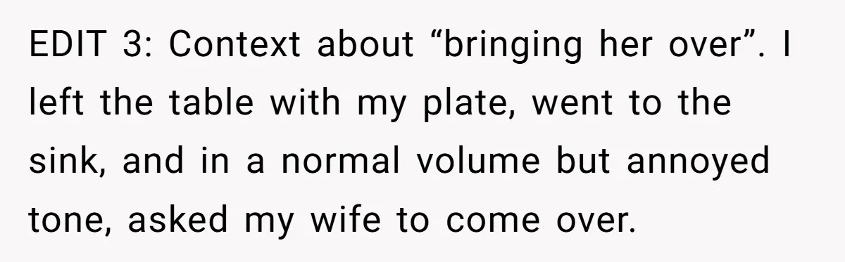 EDIT 3: Context about “bringing her over”. I left the table with my plate, went to the sink, and in a normal volume but annoyed tone, asked my wife to...